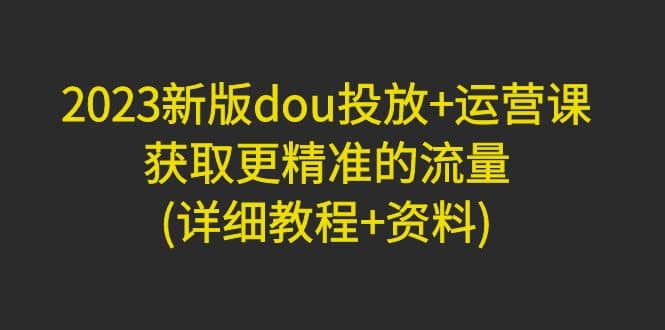 2023新版dou投放+运营课：获取更精准的流量(详细教程+资料)无水印-宁率网络知识库