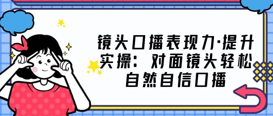 镜头口播表现力·提升实操：对面镜头轻松自然自信口播（23节课）-宁率网络知识库