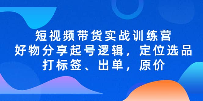短视频带货实战训练营，好物分享起号逻辑，定位选品打标签、出单，原价-宁率网络知识库