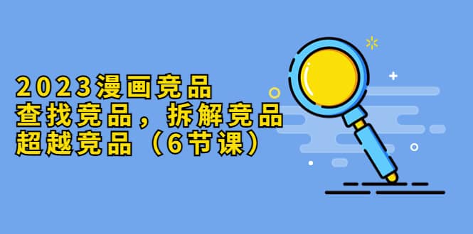 2023漫画竞品，查找竞品，拆解竞品，超越竞品（6节课）-宁率网络知识库