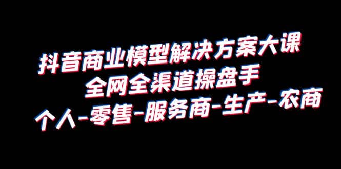 抖音商业 模型解决方案大课 全网全渠道操盘手 个人-零售-服务商-生产-农商-宁率网络知识库