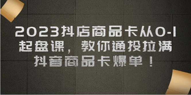 2023抖店商品卡从0-1 起盘课，教你通投拉满，抖音商品卡爆单-宁率网络知识库