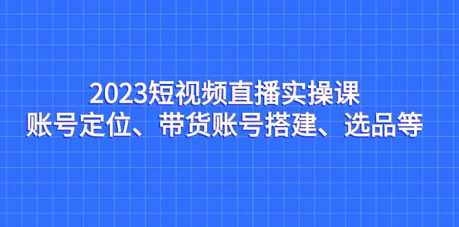 2023短视频直播实操课，账号定位、带货账号搭建、选品等-宁率网络知识库