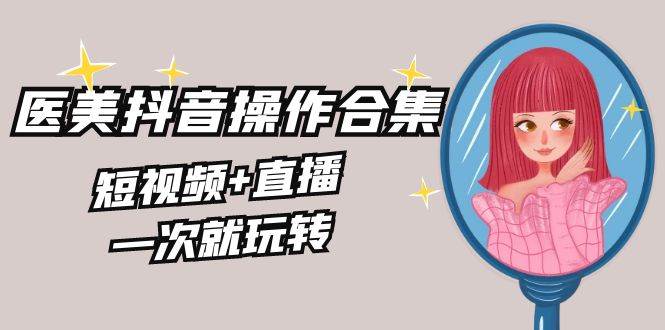 美业全干货·生美·医美抖音操作合集，短视频+直播，一次就玩转-宁率网络知识库