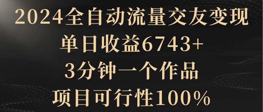 2024全自动流量交友变现，单日收益6743+，3分钟一个作品，项目可行性100%-宁率网络知识库