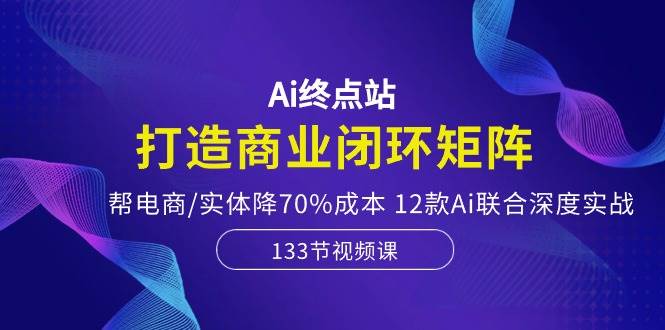 Ai终点站，打造商业闭环矩阵，帮电商/实体降70%成本，12款Ai联合深度实战-宁率网络知识库