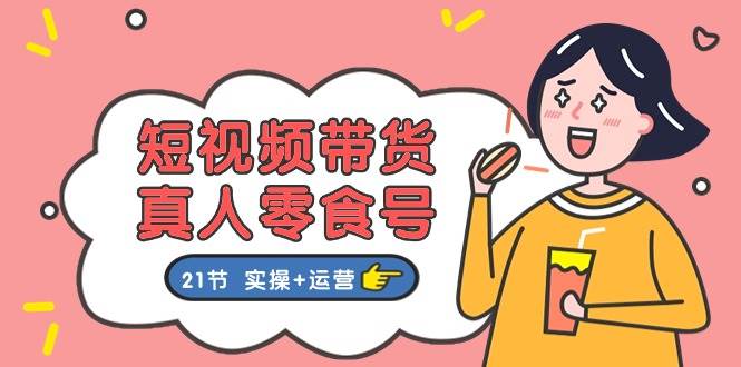 短视频带货真人零食号：更全面的零食带货教程：21节 实操+运营-宁率网络知识库