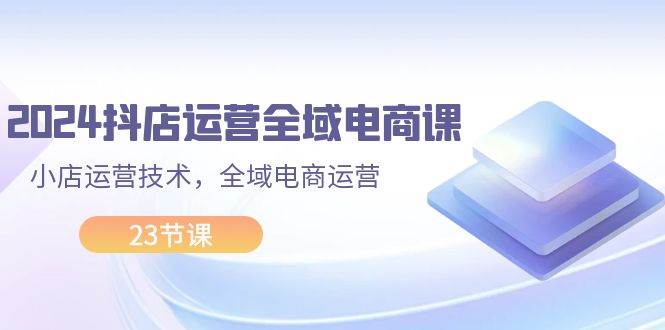 2024抖店运营-全域电商课，小店运营技术，全域电商运营（23节课）-宁率网络知识库