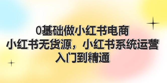 0基础做小红书电商，小红书无货源，小红书系统运营，入门到精通 (70节)-宁率网络知识库
