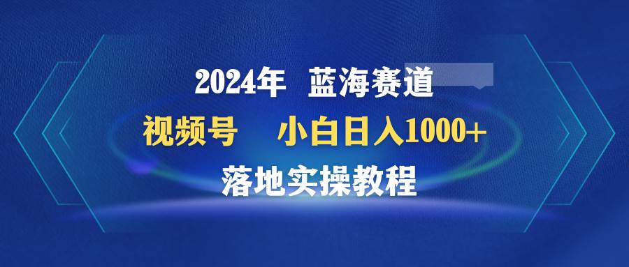 2024年蓝海赛道 视频号  小白日入1000+ 落地实操教程-宁率网络知识库