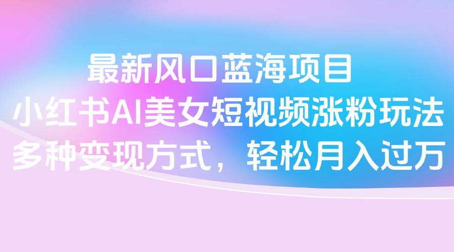 最新风口蓝海项目，小红书AI美女短视频涨粉玩法，多种变现方式轻松月入过万-宁率网络知识库