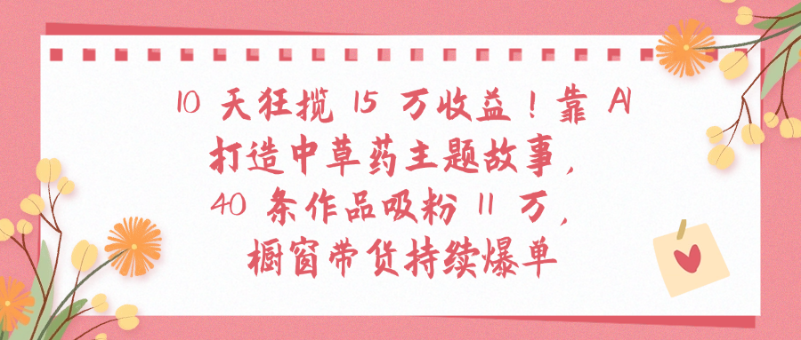 10天狂揽 15 万收益!靠 A打造中草药主题故事40 条作品吸粉11万橱窗带货持续爆单-宁率网络知识库